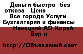 Деньги быстро, без отказа › Цена ­ 3 000 000 - Все города Услуги » Бухгалтерия и финансы   . Ненецкий АО,Хорей-Вер п.